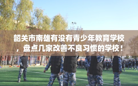 韶关市南雄有没有青少年教育学校，盘点几家改善不良习惯的学校！