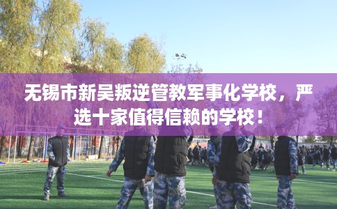 无锡市新吴叛逆管教军事化学校,严选十家值得信赖的学校! 无锡市新吴叛逆管教军事化学校,严选十家值得信赖的学校!