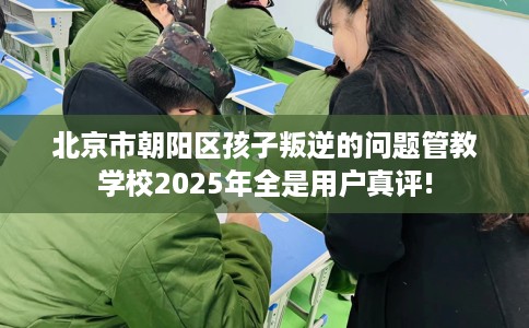 北京市朝阳区孩子叛逆的问题管教学校2025年全是用户真评! 北京市朝阳区孩子叛逆的问题管教学校2025年全是用户真评!