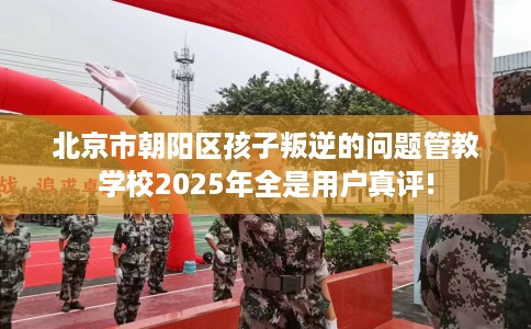 北京市朝阳区孩子叛逆的问题管教学校2025年全是用户真评! 北京市朝阳区孩子叛逆的问题管教学校2025年全是用户真评!