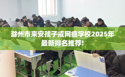 滁州市来安孩子戒网瘾学校2025年最新排名推荐!