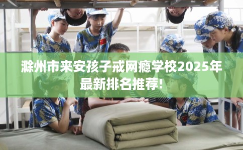 滁州市来安孩子戒网瘾学校2025年最新排名推荐!