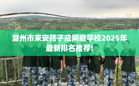滁州市来安孩子戒网瘾学校2025年最新排名推荐!