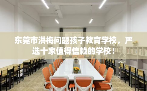 东莞市洪梅问题孩子教育学校，严选十家值得信赖的学校！