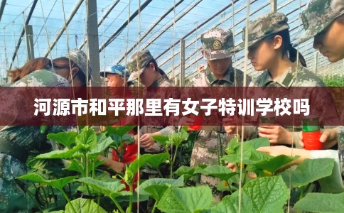 河源市和平那里有女子特训学校吗
