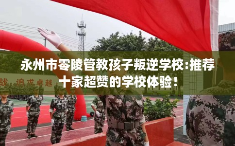 永州市零陵管教孩子叛逆学校:推荐十家超赞的学校体验! 永州市零陵管教孩子叛逆学校:推荐十家超赞的学校体验!