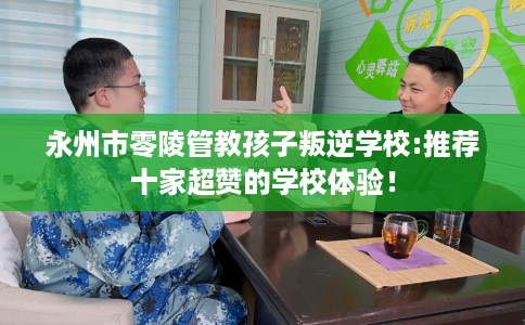 永州市零陵管教孩子叛逆学校:推荐十家超赞的学校体验! 永州市零陵管教孩子叛逆学校:推荐十家超赞的学校体验!
