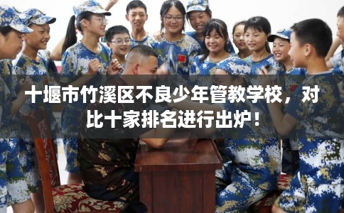 十堰市竹溪区不良少年管教学校,对比十家排名进行出炉! 十堰市竹溪区不良少年管教学校,对比十家排名进行出炉!