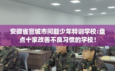 安徽省宣城市问题少年特训学校:盘点十家改善不良习惯的学校！