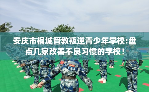 安庆市桐城管教叛逆青少年学校:盘点几家改善不良习惯的学校! 安庆市桐城管教叛逆青少年学校:盘点几家改善不良习惯的学校!