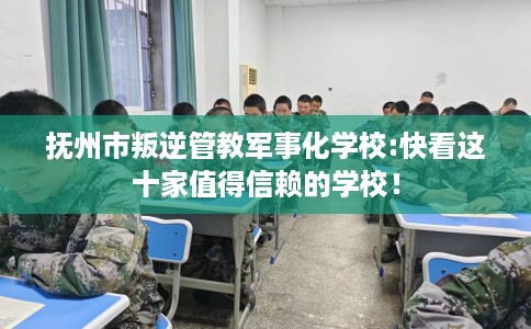 抚州市叛逆管教军事化学校:快看这十家值得信赖的学校！