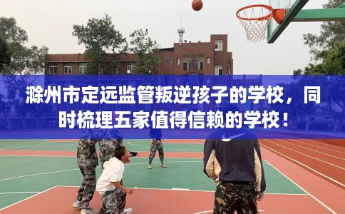 滁州市定远监管叛逆孩子的学校，同时梳理五家值得信赖的学校！