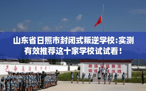 山东省日照市封闭式叛逆学校:实测有效推荐这十家学校试试看！