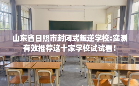 山东省日照市封闭式叛逆学校:实测有效推荐这十家学校试试看！