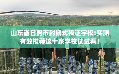 山东省日照市封闭式叛逆学校:实测有效推荐这十家学校试试看！