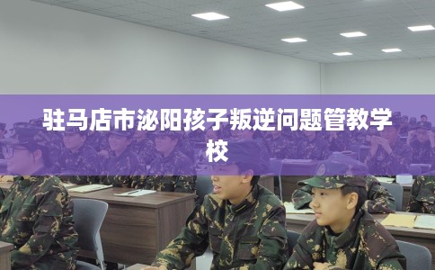 驻马店市泌阳孩子叛逆问题管教学校 驻马店市泌阳孩子叛逆问题管教学校