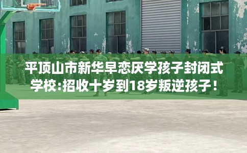 平顶山市新华早恋厌学孩子封闭式学校:招收十岁到18岁叛逆孩子！