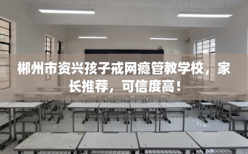 郴州市资兴孩子戒网瘾管教学校，家长推荐，可信度高！
