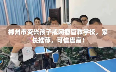 郴州市资兴孩子戒网瘾管教学校，家长推荐，可信度高！