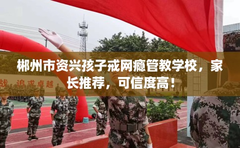 郴州市资兴孩子戒网瘾管教学校，家长推荐，可信度高！