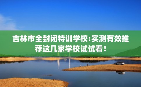 吉林市全封闭特训学校:实测有效推荐这几家学校试试看! 吉林市全封闭特训学校:实测有效推荐这几家学校试试看!