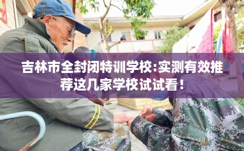 吉林市全封闭特训学校:实测有效推荐这几家学校试试看！
