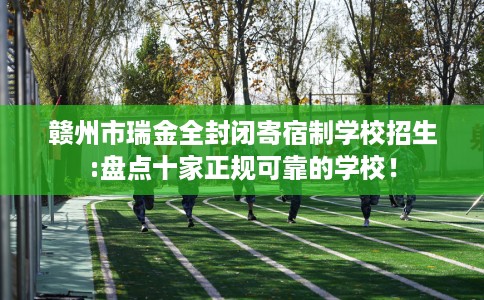 赣州市瑞金全封闭寄宿制学校招生:盘点十家正规可靠的学校！