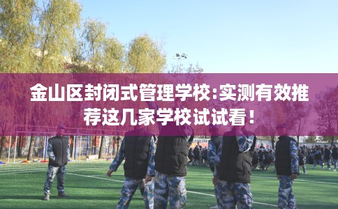 金山区封闭式管理学校:实测有效推荐这几家学校试试看！
