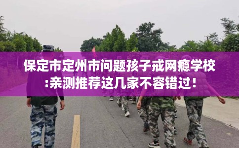 保定市定州市问题孩子戒网瘾学校:亲测推荐这几家不容错过！