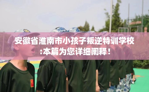 安徽省淮南市小孩子叛逆特训学校:本篇为您详细阐释！