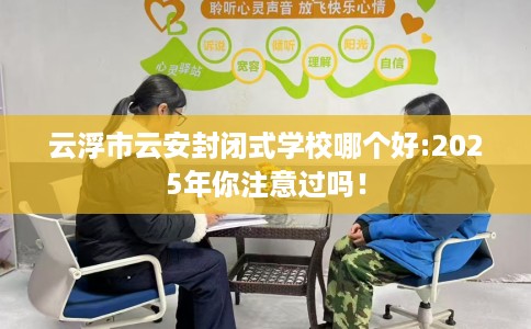 云浮市云安封闭式学校哪个好:2025年你注意过吗！