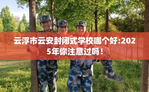 云浮市云安封闭式学校哪个好:2025年你注意过吗！
