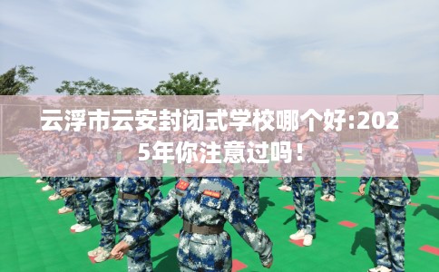 云浮市云安封闭式学校哪个好:2025年你注意过吗！