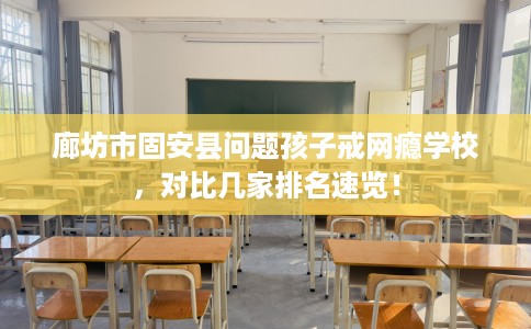 廊坊市固安县问题孩子戒网瘾学校,对比几家排名速览! 廊坊市固安县问题孩子戒网瘾学校,对比几家排名速览!