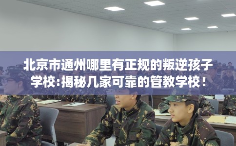 北京市通州哪里有正规的叛逆孩子学校:揭秘几家可靠的管教学校！