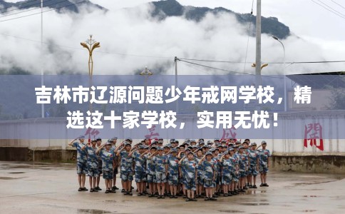 吉林市辽源问题少年戒网学校,精选这十家学校,实用无忧! 吉林市辽源问题少年戒网学校,精选这十家学校,实用无忧!