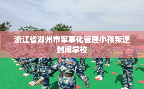 浙江省湖州市军事化管理小孩叛逆封闭学校
