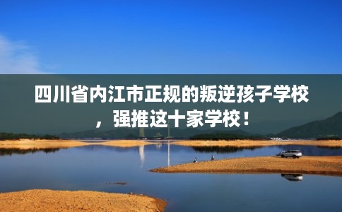四川省内江市正规的叛逆孩子学校，强推这十家学校！