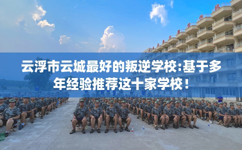 云浮市云城最好的叛逆学校:基于多年经验推荐这十家学校！