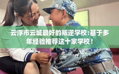 云浮市云城最好的叛逆学校:基于多年经验推荐这十家学校！
