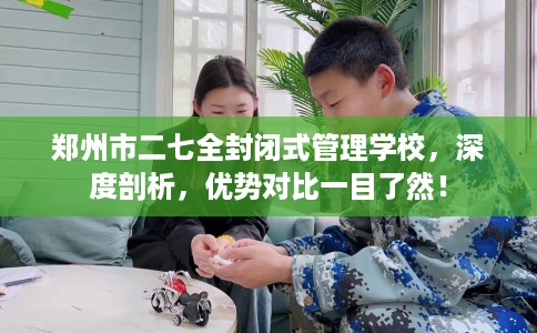 郑州市二七全封闭式管理学校，深度剖析，优势对比一目了然！