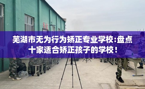 芜湖市无为行为矫正专业学校:盘点十家适合矫正孩子的学校！