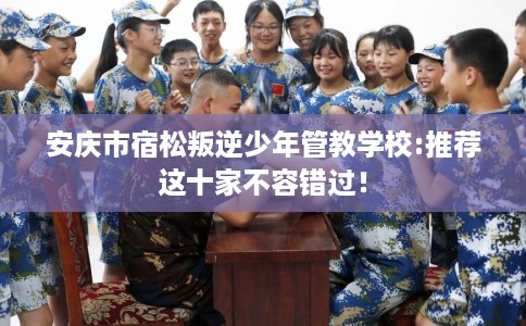 安庆市宿松叛逆少年管教学校:推荐这十家不容错过！