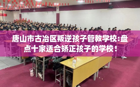 唐山市古冶区叛逆孩子管教学校:盘点十家适合矫正孩子的学校! 唐山市古冶区叛逆孩子管教学校:盘点十家适合矫正孩子的学校!