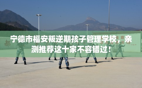 宁德市福安叛逆期孩子管理学校,亲测推荐这十家不容错过! 宁德市福安叛逆期孩子管理学校,亲测推荐这十家不容错过!