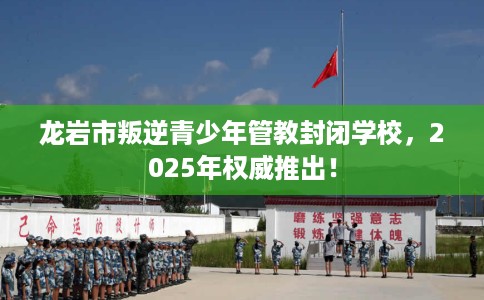 龙岩市叛逆青少年管教封闭学校,2025年权威推出! 龙岩市叛逆青少年管教封闭学校,2025年权威推出!