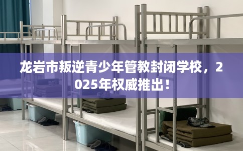龙岩市叛逆青少年管教封闭学校，2025年权威推出！