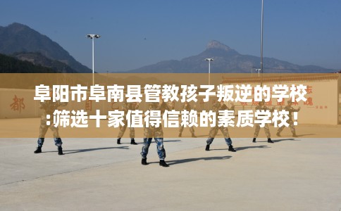 阜阳市阜南县管教孩子叛逆的学校:筛选十家值得信赖的素质学校！