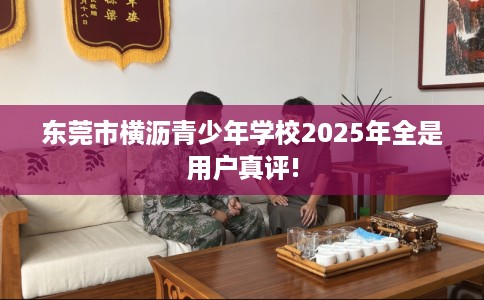 东莞市横沥青少年学校2025年全是用户真评! 东莞市横沥青少年学校2025年全是用户真评!