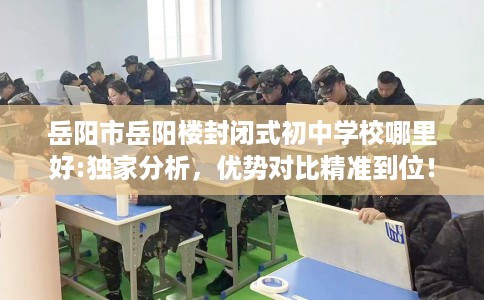 岳阳市岳阳楼封闭式初中学校哪里好:独家分析，优势对比精准到位！